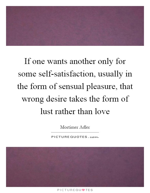 If one wants another only for some self-satisfaction, usually in the form of sensual pleasure, that wrong desire takes the form of lust rather than love Picture Quote #1