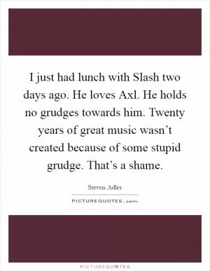 I just had lunch with Slash two days ago. He loves Axl. He holds no grudges towards him. Twenty years of great music wasn’t created because of some stupid grudge. That’s a shame Picture Quote #1