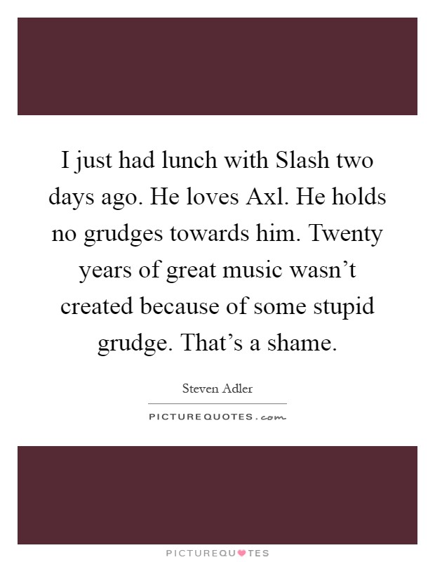 I just had lunch with Slash two days ago. He loves Axl. He holds no grudges towards him. Twenty years of great music wasn't created because of some stupid grudge. That's a shame Picture Quote #1