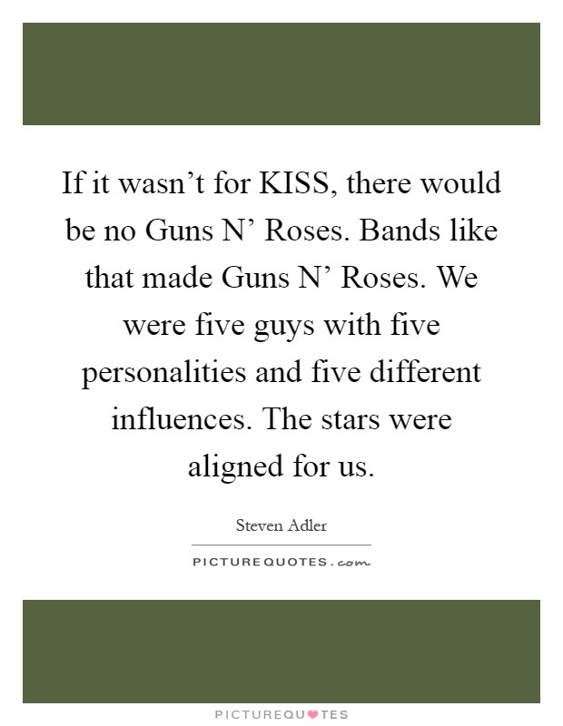 If it wasn't for KISS, there would be no Guns N' Roses. Bands like that made Guns N' Roses. We were five guys with five personalities and five different influences. The stars were aligned for us Picture Quote #1