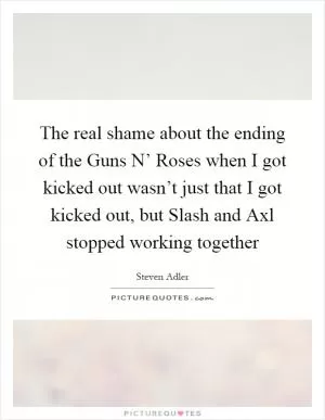 The real shame about the ending of the Guns N’ Roses when I got kicked out wasn’t just that I got kicked out, but Slash and Axl stopped working together Picture Quote #1