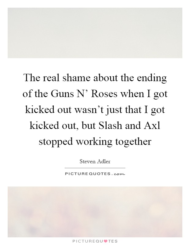 The real shame about the ending of the Guns N' Roses when I got kicked out wasn't just that I got kicked out, but Slash and Axl stopped working together Picture Quote #1