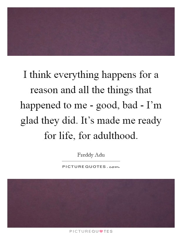 I think everything happens for a reason and all the things that happened to me - good, bad - I'm glad they did. It's made me ready for life, for adulthood Picture Quote #1
