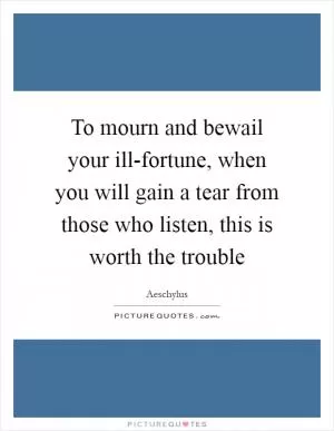 To mourn and bewail your ill-fortune, when you will gain a tear from those who listen, this is worth the trouble Picture Quote #1