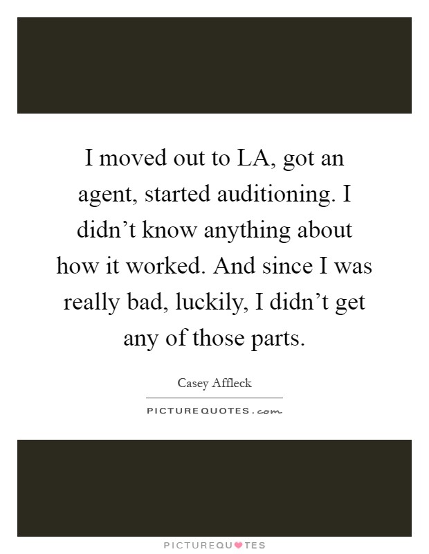 I moved out to LA, got an agent, started auditioning. I didn't know anything about how it worked. And since I was really bad, luckily, I didn't get any of those parts Picture Quote #1