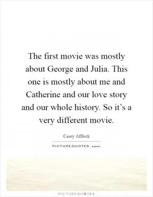 The first movie was mostly about George and Julia. This one is mostly about me and Catherine and our love story and our whole history. So it’s a very different movie Picture Quote #1