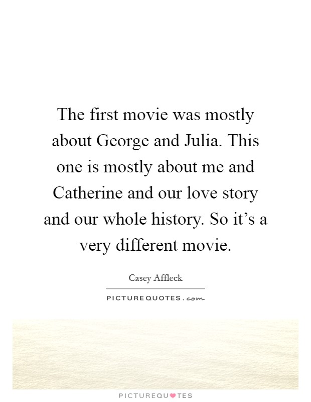 The first movie was mostly about George and Julia. This one is mostly about me and Catherine and our love story and our whole history. So it's a very different movie Picture Quote #1