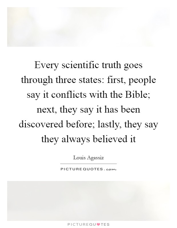 Every scientific truth goes through three states: first, people say it conflicts with the Bible; next, they say it has been discovered before; lastly, they say they always believed it Picture Quote #1