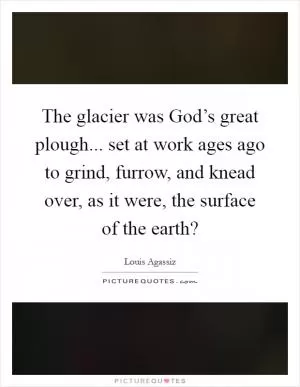 The glacier was God’s great plough... set at work ages ago to grind, furrow, and knead over, as it were, the surface of the earth? Picture Quote #1