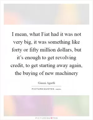 I mean, what Fiat had it was not very big, it was something like forty or fifty million dollars, but it’s enough to get revolving credit, to get starting away again, the buying of new machinery Picture Quote #1