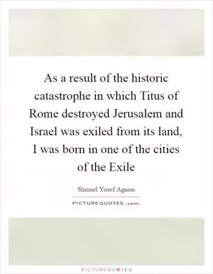 As a result of the historic catastrophe in which Titus of Rome destroyed Jerusalem and Israel was exiled from its land, I was born in one of the cities of the Exile Picture Quote #1