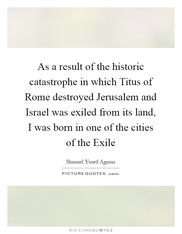 As a result of the historic catastrophe in which Titus of Rome destroyed Jerusalem and Israel was exiled from its land, I was born in one of the cities of the Exile Picture Quote #1