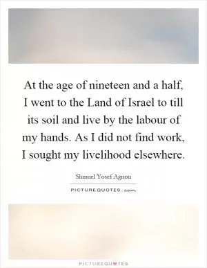 At the age of nineteen and a half, I went to the Land of Israel to till its soil and live by the labour of my hands. As I did not find work, I sought my livelihood elsewhere Picture Quote #1