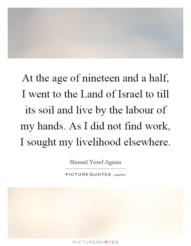 At the age of nineteen and a half, I went to the Land of Israel to till its soil and live by the labour of my hands. As I did not find work, I sought my livelihood elsewhere Picture Quote #1