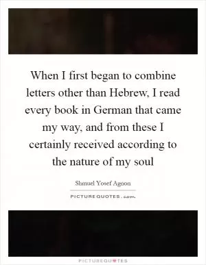 When I first began to combine letters other than Hebrew, I read every book in German that came my way, and from these I certainly received according to the nature of my soul Picture Quote #1