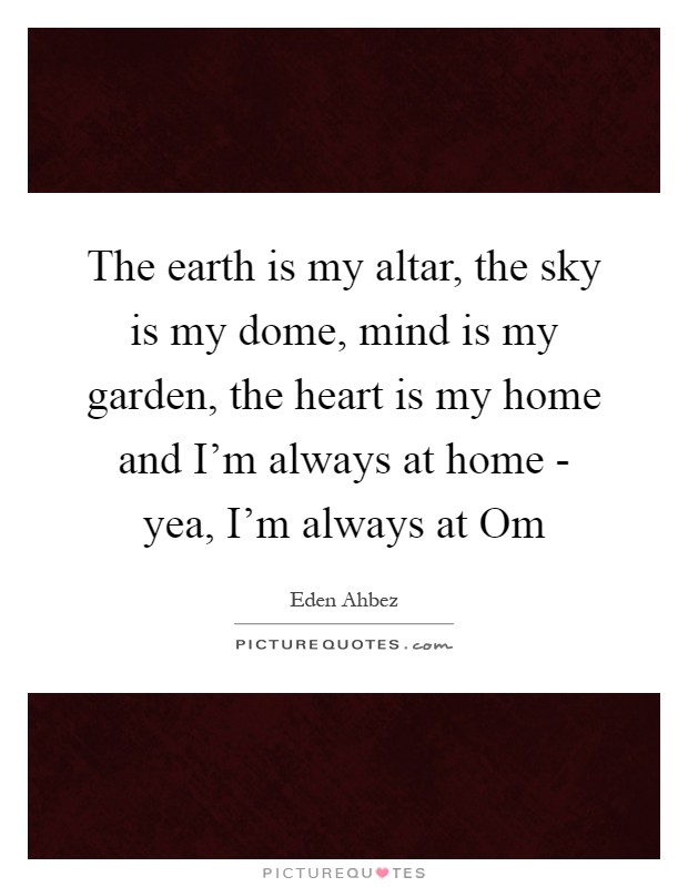 The earth is my altar, the sky is my dome, mind is my garden, the heart is my home and I'm always at home - yea, I'm always at Om Picture Quote #1