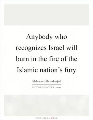 Anybody who recognizes Israel will burn in the fire of the Islamic nation’s fury Picture Quote #1