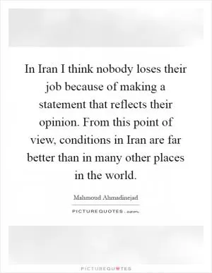 In Iran I think nobody loses their job because of making a statement that reflects their opinion. From this point of view, conditions in Iran are far better than in many other places in the world Picture Quote #1