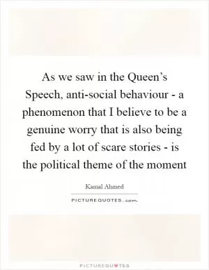 As we saw in the Queen’s Speech, anti-social behaviour - a phenomenon that I believe to be a genuine worry that is also being fed by a lot of scare stories - is the political theme of the moment Picture Quote #1