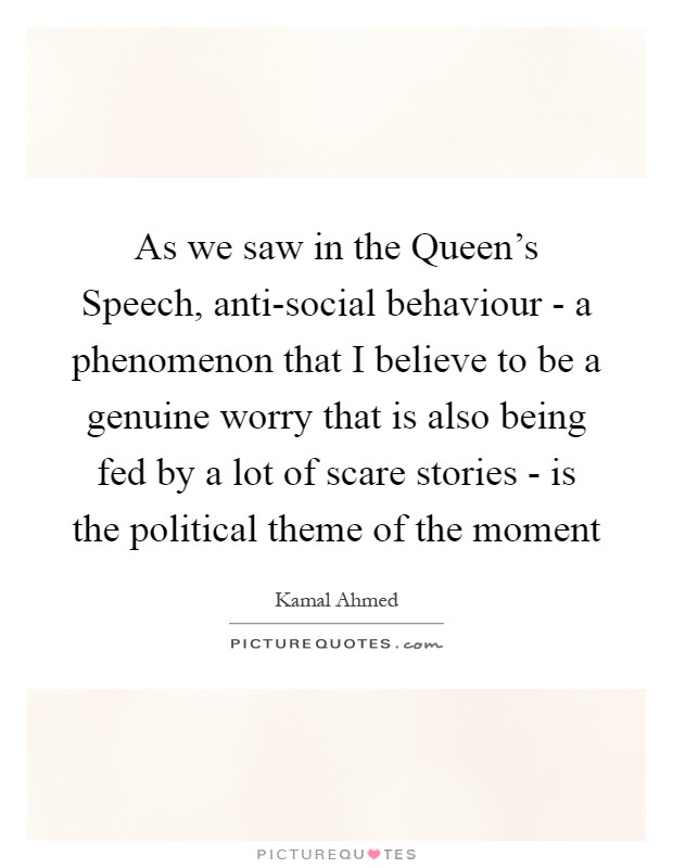 As we saw in the Queen's Speech, anti-social behaviour - a phenomenon that I believe to be a genuine worry that is also being fed by a lot of scare stories - is the political theme of the moment Picture Quote #1