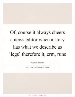 Of, course it always cheers a news editor when a story has what we describe as ‘legs’ therefore it, erm, runs Picture Quote #1