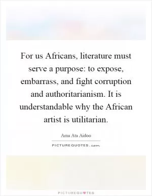 For us Africans, literature must serve a purpose: to expose, embarrass, and fight corruption and authoritarianism. It is understandable why the African artist is utilitarian Picture Quote #1
