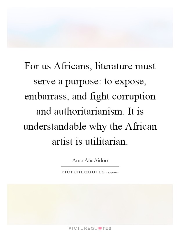 For us Africans, literature must serve a purpose: to expose, embarrass, and fight corruption and authoritarianism. It is understandable why the African artist is utilitarian Picture Quote #1