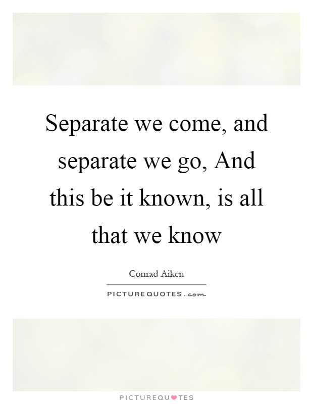 Separate we come, and separate we go, And this be it known, is all that we know Picture Quote #1