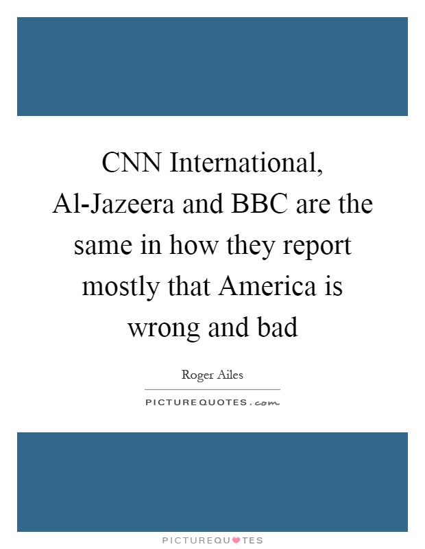 CNN International, Al-Jazeera and BBC are the same in how they report mostly that America is wrong and bad Picture Quote #1