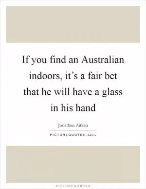 If you find an Australian indoors, it’s a fair bet that he will have a glass in his hand Picture Quote #1