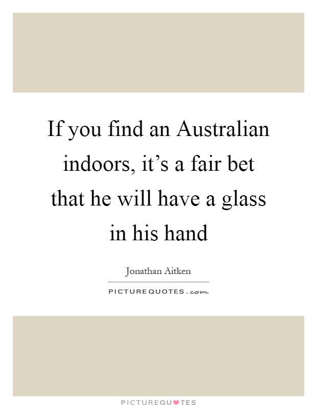 If you find an Australian indoors, it's a fair bet that he will have a glass in his hand Picture Quote #1