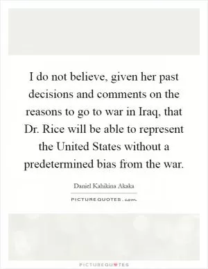 I do not believe, given her past decisions and comments on the reasons to go to war in Iraq, that Dr. Rice will be able to represent the United States without a predetermined bias from the war Picture Quote #1