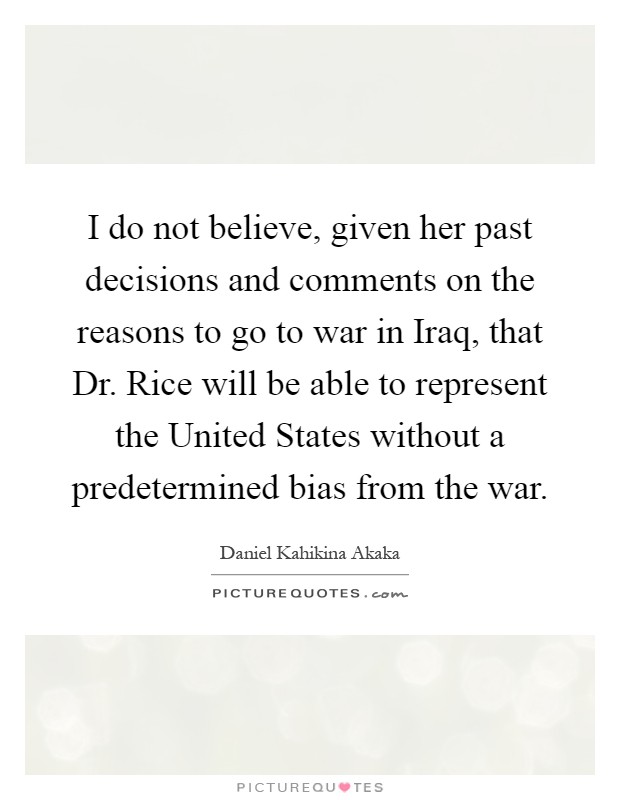 I do not believe, given her past decisions and comments on the reasons to go to war in Iraq, that Dr. Rice will be able to represent the United States without a predetermined bias from the war Picture Quote #1