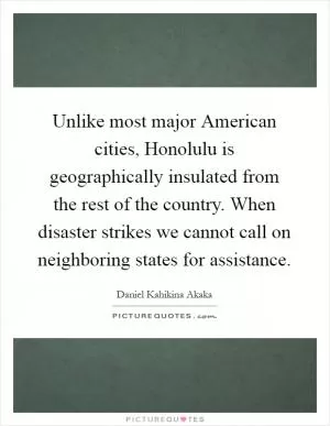 Unlike most major American cities, Honolulu is geographically insulated from the rest of the country. When disaster strikes we cannot call on neighboring states for assistance Picture Quote #1
