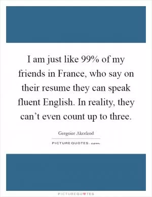 I am just like 99% of my friends in France, who say on their resume they can speak fluent English. In reality, they can’t even count up to three Picture Quote #1
