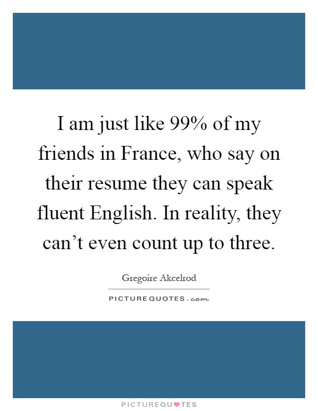 I am just like 99% of my friends in France, who say on their resume they can speak fluent English. In reality, they can't even count up to three Picture Quote #1