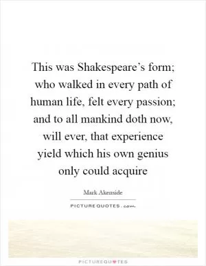 This was Shakespeare’s form; who walked in every path of human life, felt every passion; and to all mankind doth now, will ever, that experience yield which his own genius only could acquire Picture Quote #1