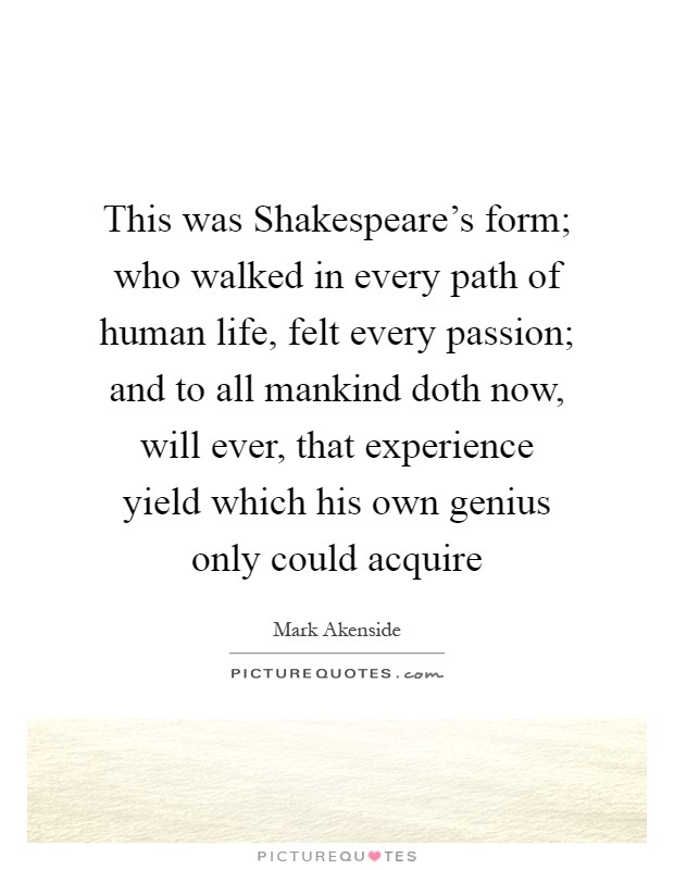 This was Shakespeare's form; who walked in every path of human life, felt every passion; and to all mankind doth now, will ever, that experience yield which his own genius only could acquire Picture Quote #1