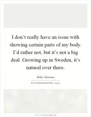 I don’t really have an issue with showing certain parts of my body. I’d rather not, but it’s not a big deal. Growing up in Sweden, it’s natural over there Picture Quote #1