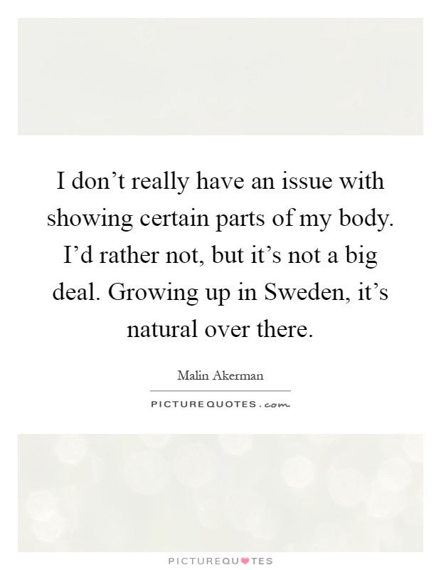 I don't really have an issue with showing certain parts of my body. I'd rather not, but it's not a big deal. Growing up in Sweden, it's natural over there Picture Quote #1