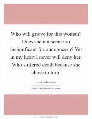 Who will grieve for this woman? Does she not seem too insignificant for our concern? Yet in my heart I never will deny her, Who suffered death because she chose to turn Picture Quote #1