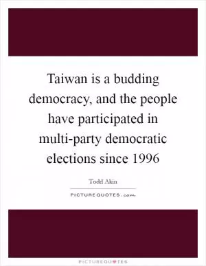 Taiwan is a budding democracy, and the people have participated in multi-party democratic elections since 1996 Picture Quote #1