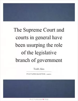 The Supreme Court and courts in general have been usurping the role of the legislative branch of government Picture Quote #1