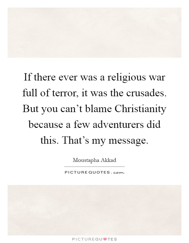 If there ever was a religious war full of terror, it was the crusades. But you can't blame Christianity because a few adventurers did this. That's my message Picture Quote #1