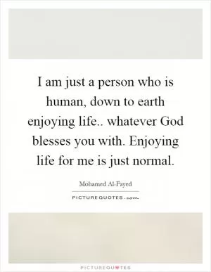 I am just a person who is human, down to earth enjoying life.. whatever God blesses you with. Enjoying life for me is just normal Picture Quote #1