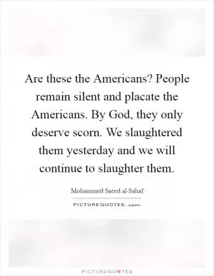 Are these the Americans? People remain silent and placate the Americans. By God, they only deserve scorn. We slaughtered them yesterday and we will continue to slaughter them Picture Quote #1