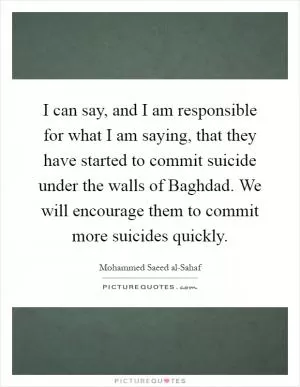 I can say, and I am responsible for what I am saying, that they have started to commit suicide under the walls of Baghdad. We will encourage them to commit more suicides quickly Picture Quote #1