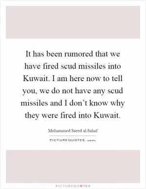 It has been rumored that we have fired scud missiles into Kuwait. I am here now to tell you, we do not have any scud missiles and I don’t know why they were fired into Kuwait Picture Quote #1