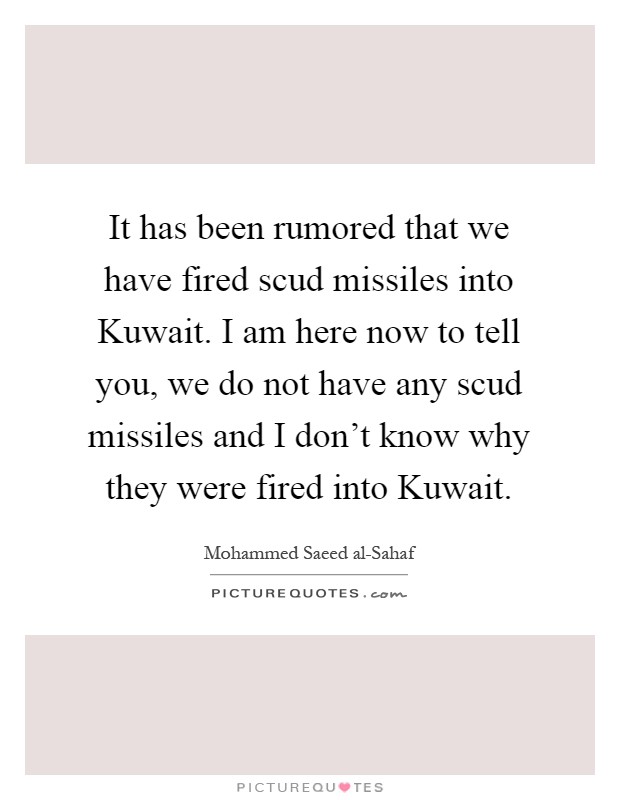 It has been rumored that we have fired scud missiles into Kuwait. I am here now to tell you, we do not have any scud missiles and I don't know why they were fired into Kuwait Picture Quote #1