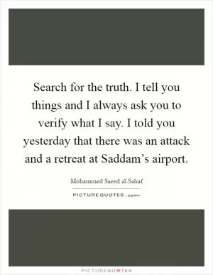 Search for the truth. I tell you things and I always ask you to verify what I say. I told you yesterday that there was an attack and a retreat at Saddam’s airport Picture Quote #1